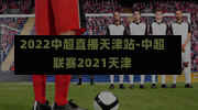 2022中超直播天津站-中超聯賽2021天津